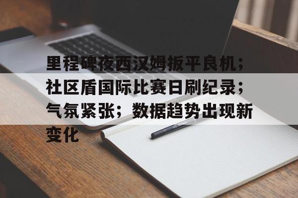 里程碑夜西汉姆扳平良机；社区盾国际比赛日刷纪录；气氛紧张；数据趋势出现新变化的简单介绍